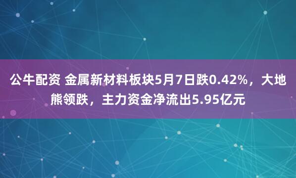 公牛配资 金属新材料板块5月7日跌0.42%，大地熊领跌，主力资金净流出5.95亿元