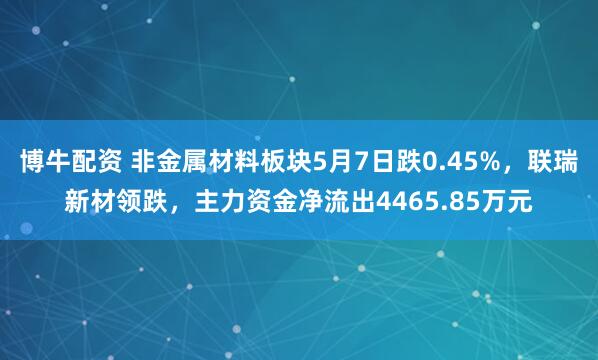 博牛配资 非金属材料板块5月7日跌0.45%，联瑞新材领跌，主力资金净流出4465.85万元