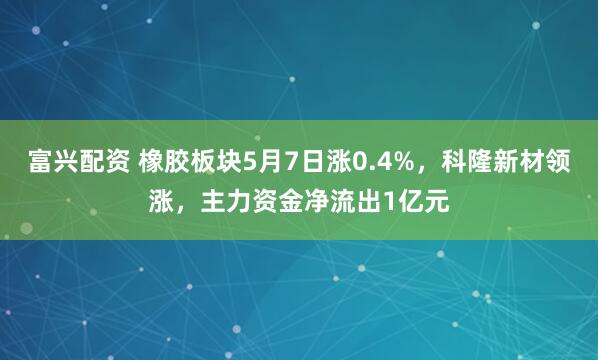 富兴配资 橡胶板块5月7日涨0.4%，科隆新材领涨，主力资金净流出1亿元