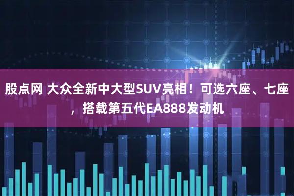 股点网 大众全新中大型SUV亮相！可选六座、七座，搭载第五代EA888发动机