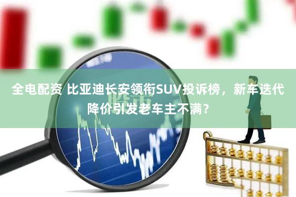 全电配资 比亚迪长安领衔SUV投诉榜，新车迭代降价引发老车主不满？