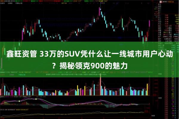 鑫旺资管 33万的SUV凭什么让一线城市用户心动？揭秘领克900的魅力