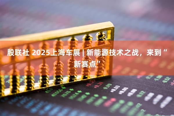 股联社 2025上海车展 | 新能源技术之战，来到“新赛点”