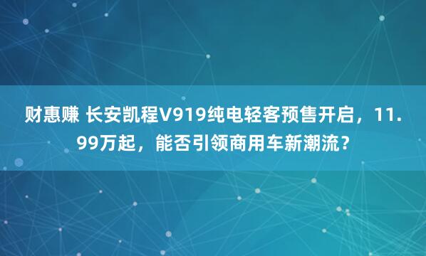 财惠赚 长安凯程V919纯电轻客预售开启，11.99万起，能否引领商用车新潮流？