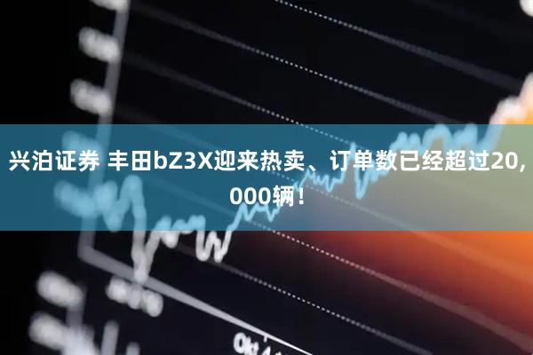 兴泊证券 丰田bZ3X迎来热卖、订单数已经超过20,000辆！