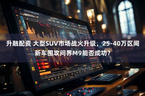 升融配资 大型SUV市场战火升级，25-40万区间新车围攻问界M9能否成功？