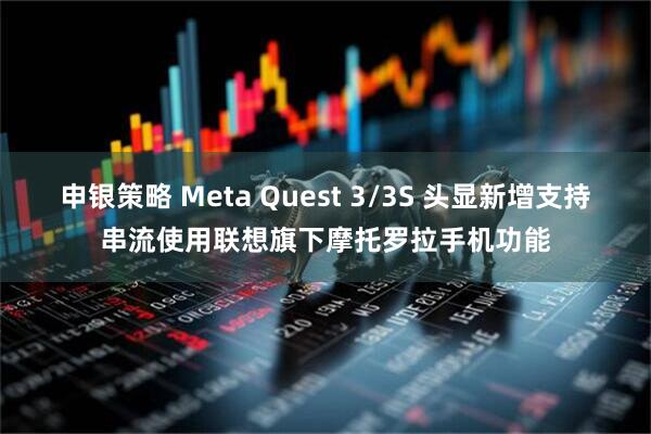 申银策略 Meta Quest 3/3S 头显新增支持串流使用联想旗下摩托罗拉手机功能
