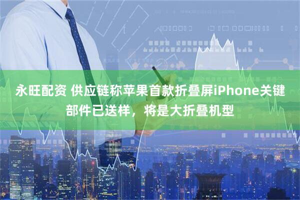 永旺配资 供应链称苹果首款折叠屏iPhone关键部件已送样，将是大折叠机型