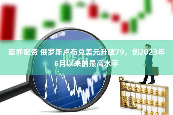 蓝乔配资 俄罗斯卢布兑美元升破79，创2023年6月以来的最高水平