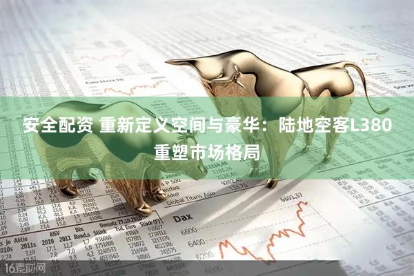 安全配资 重新定义空间与豪华：陆地空客L380重塑市场格局