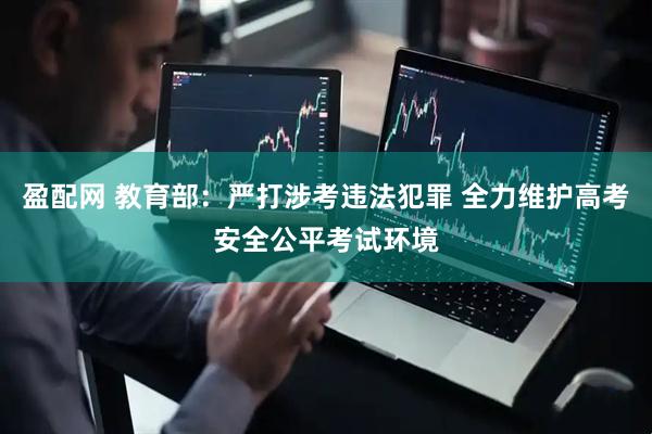 盈配网 教育部：严打涉考违法犯罪 全力维护高考安全公平考试环境