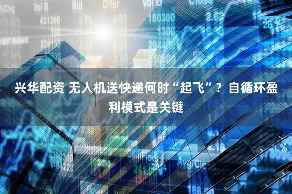 兴华配资 无人机送快递何时“起飞”？自循环盈利模式是关键