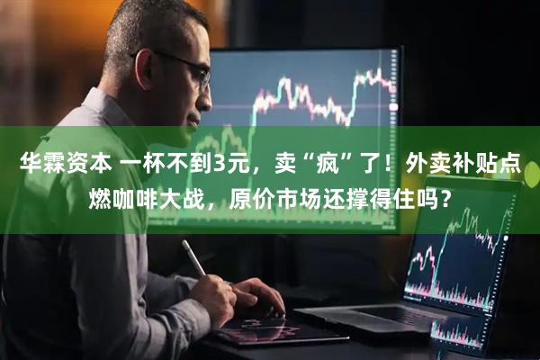 华霖资本 一杯不到3元，卖“疯”了！外卖补贴点燃咖啡大战，原价市场还撑得住吗？
