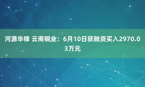 河源华锋 云南铜业：6月10日获融资买入2970.03万元