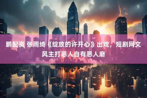 鹏配资 张雨绮《绽放的许开心》出戏，短剧网文风主打恶人自有恶人磨