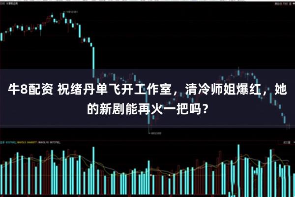 牛8配资 祝绪丹单飞开工作室，清冷师姐爆红，她的新剧能再火一把吗？