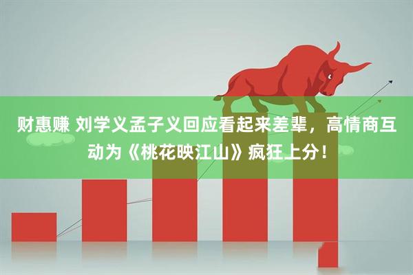 财惠赚 刘学义孟子义回应看起来差辈，高情商互动为《桃花映江山》疯狂上分！