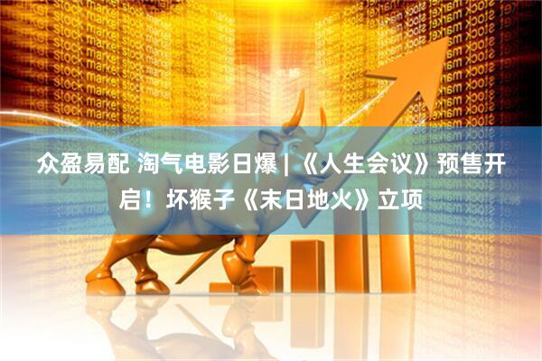 众盈易配 淘气电影日爆 | 《人生会议》预售开启！坏猴子《末日地火》立项