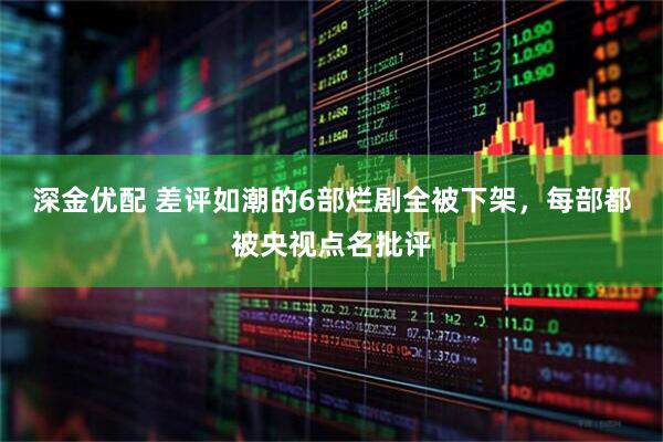 深金优配 差评如潮的6部烂剧全被下架，每部都被央视点名批评