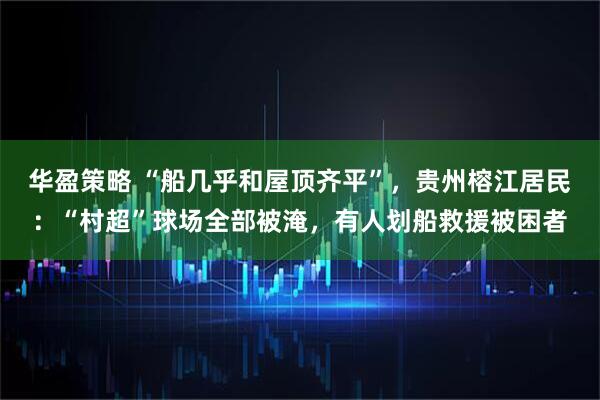 华盈策略 “船几乎和屋顶齐平”，贵州榕江居民：“村超”球场全部被淹，有人划船救援被困者