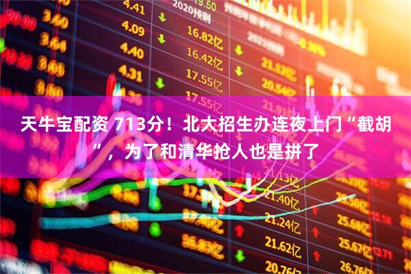 天牛宝配资 713分！北大招生办连夜上门“截胡”，为了和清华抢人也是拼了