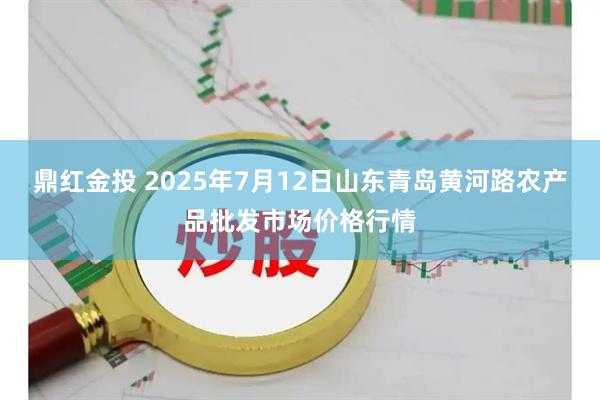 鼎红金投 2025年7月12日山东青岛黄河路农产品批发市场价格行情
