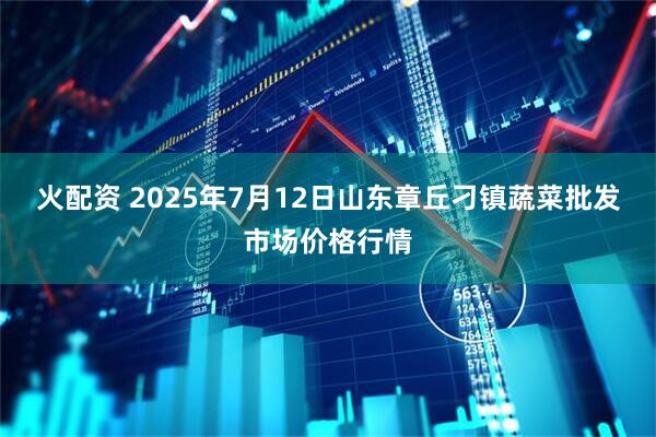 火配资 2025年7月12日山东章丘刁镇蔬菜批发市场价格行情
