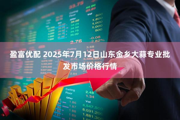 盈富优配 2025年7月12日山东金乡大蒜专业批发市场价格行情