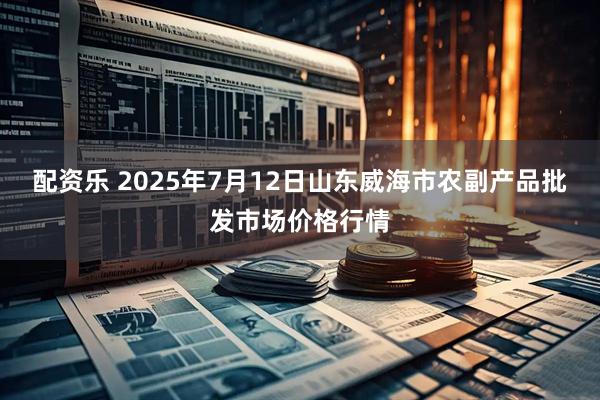 配资乐 2025年7月12日山东威海市农副产品批发市场价格行情