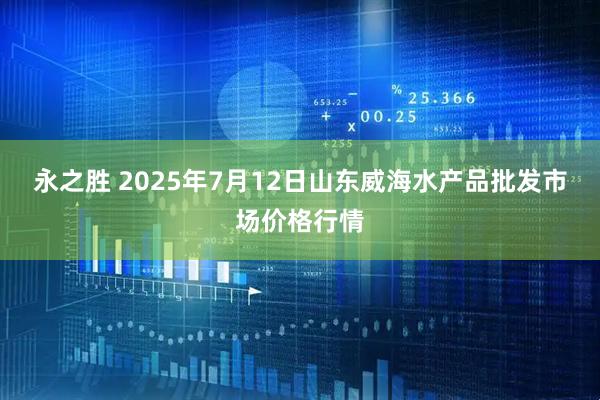 永之胜 2025年7月12日山东威海水产品批发市场价格行情