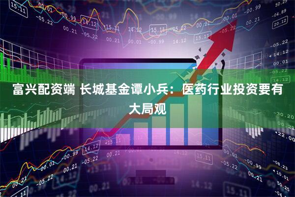 富兴配资端 长城基金谭小兵：医药行业投资要有大局观