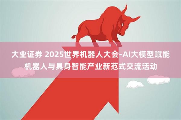 大业证券 2025世界机器人大会-AI大模型赋能机器人与具身智能产业新范式交流活动