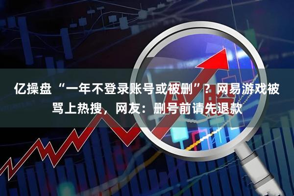 亿操盘 “一年不登录账号或被删”？网易游戏被骂上热搜，网友：删号前请先退款