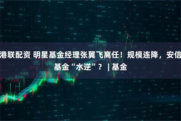 港联配资 明星基金经理张翼飞离任！规模连降，安信基金“水逆”？ | 基金