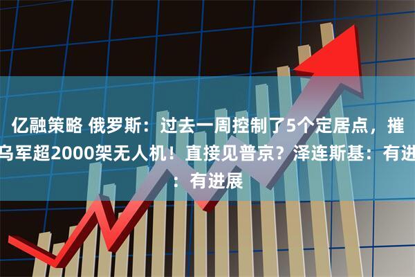 亿融策略 俄罗斯：过去一周控制了5个定居点，摧毁乌军超2000架无人机！直接见普京？泽连斯基：有进展