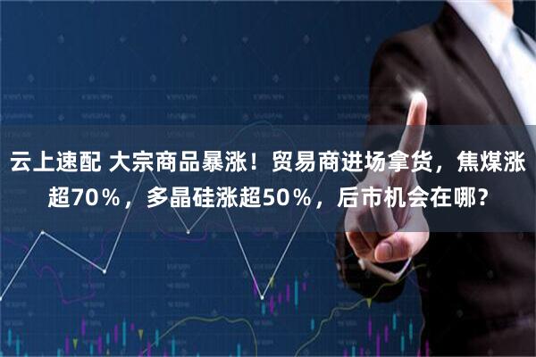 云上速配 大宗商品暴涨！贸易商进场拿货，焦煤涨超70％，多晶硅涨超50％，后市机会在哪？