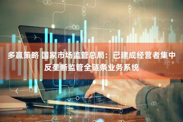 多赢策略 国家市场监管总局：已建成经营者集中反垄断监管全链条业务系统