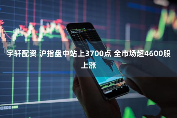 宇轩配资 沪指盘中站上3700点 全市场超4600股上涨