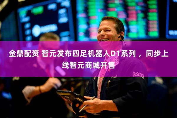 金鼎配资 智元发布四足机器人D1系列 ，同步上线智元商城开售