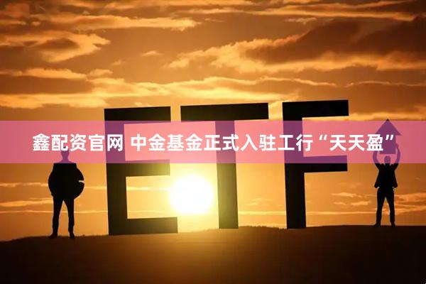 鑫配资官网 中金基金正式入驻工行“天天盈”