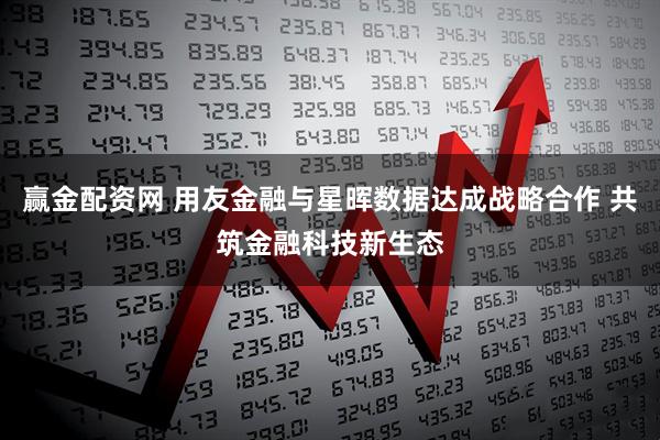 赢金配资网 用友金融与星晖数据达成战略合作 共筑金融科技新生态