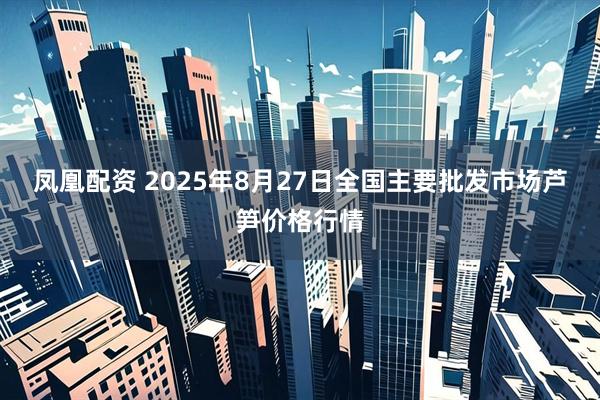 凤凰配资 2025年8月27日全国主要批发市场芦笋价格行情
