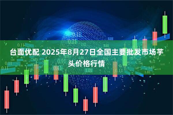 台面优配 2025年8月27日全国主要批发市场芋头价格行情