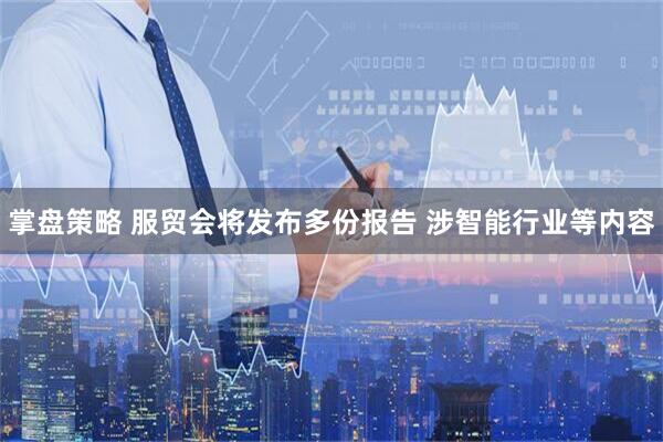 掌盘策略 服贸会将发布多份报告 涉智能行业等内容