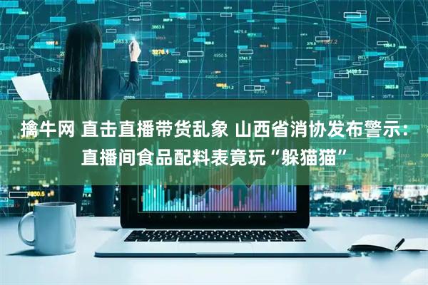 擒牛网 直击直播带货乱象 山西省消协发布警示：直播间食品配料表竟玩“躲猫猫”