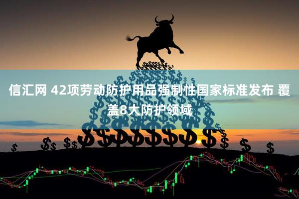 信汇网 42项劳动防护用品强制性国家标准发布 覆盖8大防护领域