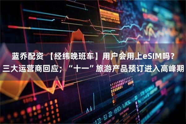 蓝乔配资 【经纬晚班车】用户会用上eSIM吗？三大运营商回应；“十一”旅游产品预订进入高峰期
