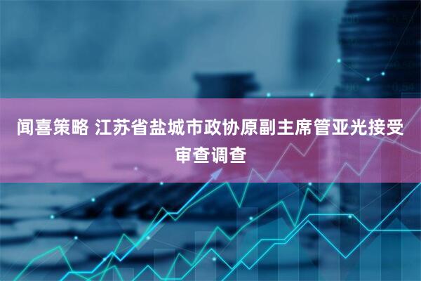闻喜策略 江苏省盐城市政协原副主席管亚光接受审查调查