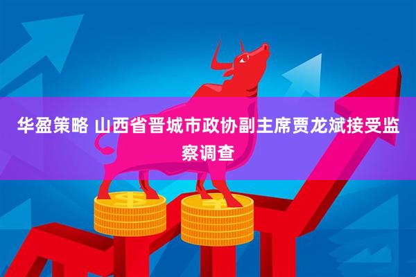 华盈策略 山西省晋城市政协副主席贾龙斌接受监察调查
