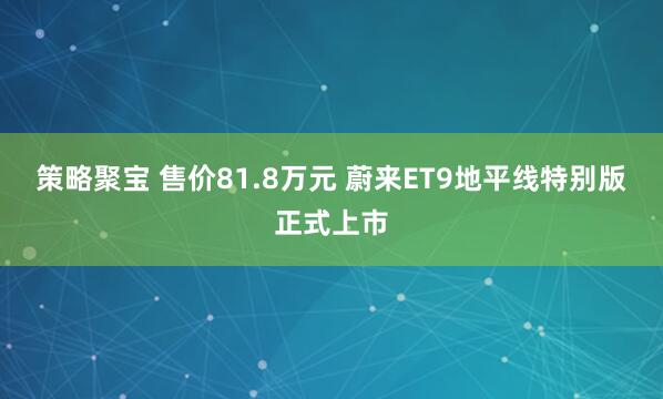 策略聚宝 售价81.8万元 蔚来ET9地平线特别版正式上市